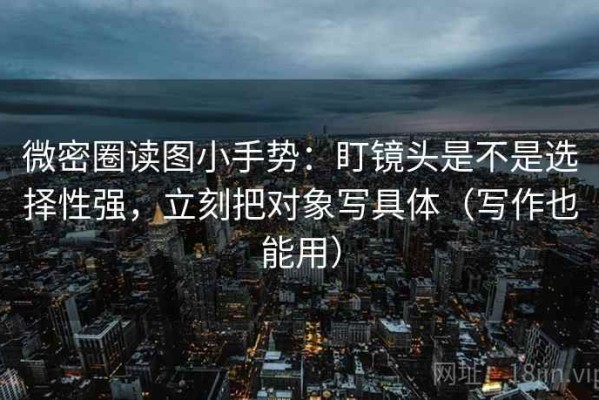 微密圈读图小手势：盯镜头是不是选择性强，立刻把对象写具体（写作也能用）