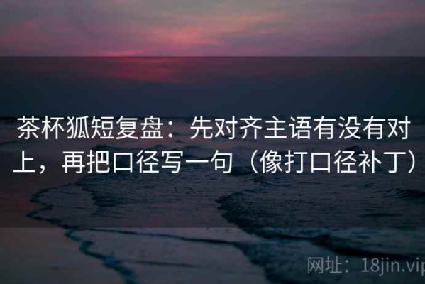 茶杯狐短复盘：先对齐主语有没有对上，再把口径写一句（像打口径补丁）