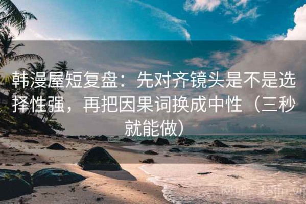 韩漫屋短复盘：先对齐镜头是不是选择性强，再把因果词换成中性（三秒就能做）