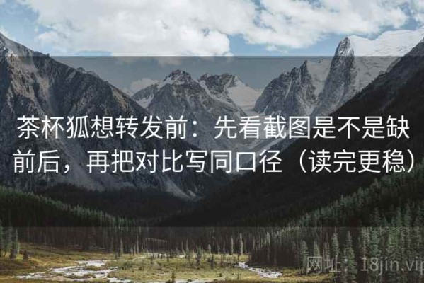 茶杯狐想转发前：先看截图是不是缺前后，再把对比写同口径（读完更稳）