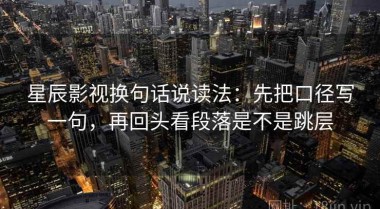 星辰影视换句话说读法：先把口径写一句，再回头看段落是不是跳层