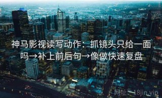 神马影视读写动作：抓镜头只给一面吗→补上前后句→像做快速复盘