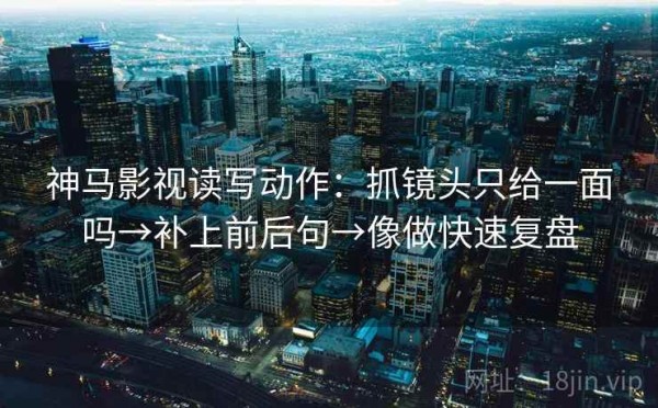 神马影视读写动作：抓镜头只给一面吗→补上前后句→像做快速复盘