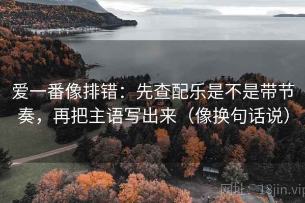 爱一番像排错：先查配乐是不是带节奏，再把主语写出来（像换句话说）