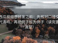 西瓜视频想转发之前：先核对口径交代清吗，再把例子标为例子（读完更清楚）