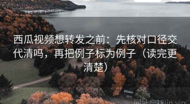 西瓜视频想转发之前：先核对口径交代清吗，再把例子标为例子（读完更清楚）