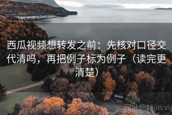 西瓜视频想转发之前：先核对口径交代清吗，再把例子标为例子（读完更清楚）