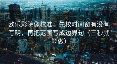 欧乐影院像校准：先校时间窗有没有写明，再把范围写成边界句（三秒就能做）