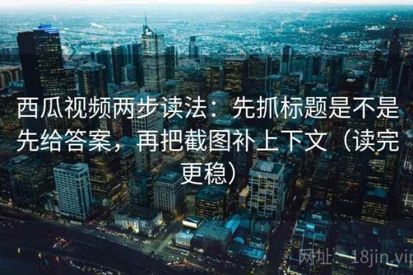 西瓜视频两步读法：先抓标题是不是先给答案，再把截图补上下文（读完更稳）