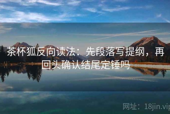 茶杯狐反向读法：先段落写提纲，再回头确认结尾定锤吗
