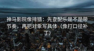 神马影院像排错：先查配乐是不是带节奏，再把对象写具体（像打口径补丁）