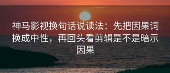 神马影视换句话说读法：先把因果词换成中性，再回头看剪辑是不是暗示因果