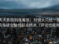 天天影院别急着信：对镜头只给一面吗先读全轴线起点终点（评论也能用）