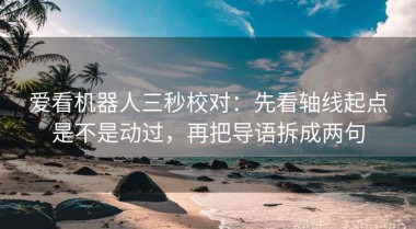 爱看机器人三秒校对：先看轴线起点是不是动过，再把导语拆成两句