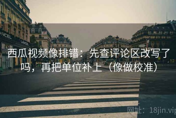 西瓜视频像排错：先查评论区改写了吗，再把单位补上（像做校准）