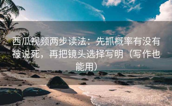 西瓜视频两步读法：先抓概率有没有被说死，再把镜头选择写明（写作也能用）