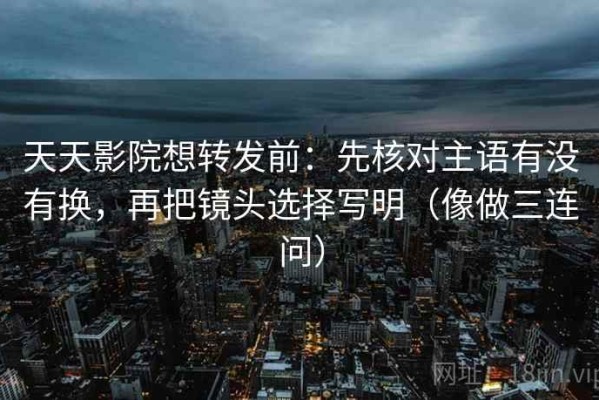 天天影院想转发前：先核对主语有没有换，再把镜头选择写明（像做三连问）