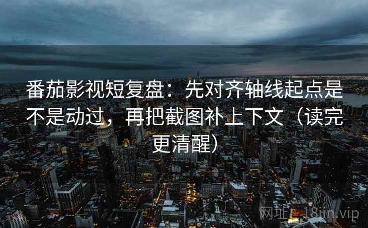 番茄影视短复盘：先对齐轴线起点是不是动过，再把截图补上下文（读完更清醒）