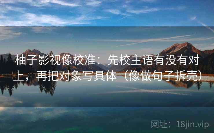 柚子影视像校准:先校主语有没有对上,再把对象写具体(像做句子拆壳) 柚子影视像校准:先校主语有没有对上,再把对象写具体(像做句子拆壳)