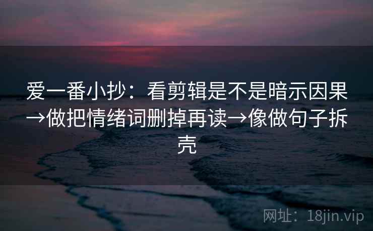爱一番小抄:看剪辑是不是暗示因果→做把情绪词删掉再读→像做句子拆壳 爱一番小抄:看剪辑是不是暗示因果→做把情绪词删掉再读→像做句子拆壳