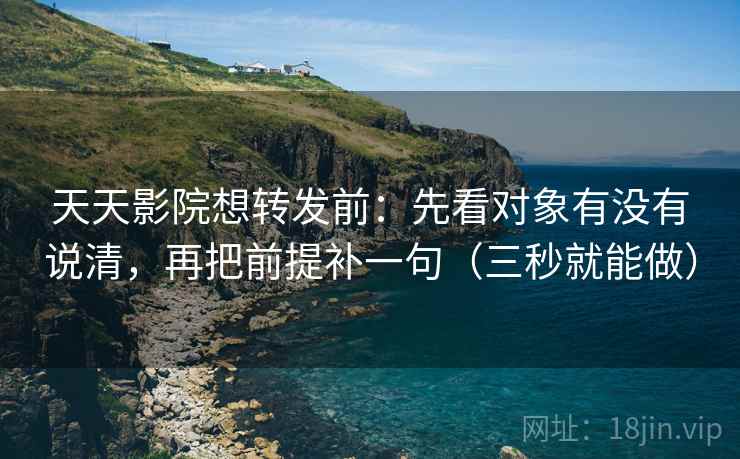 天天影院想转发前：先看对象有没有说清，再把前提补一句（三秒就能做）