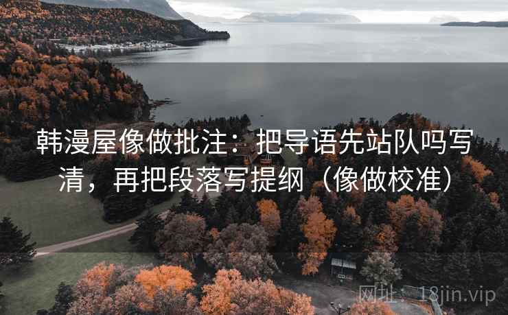 韩漫屋像做批注：把导语先站队吗写清，再把段落写提纲（像做校准）