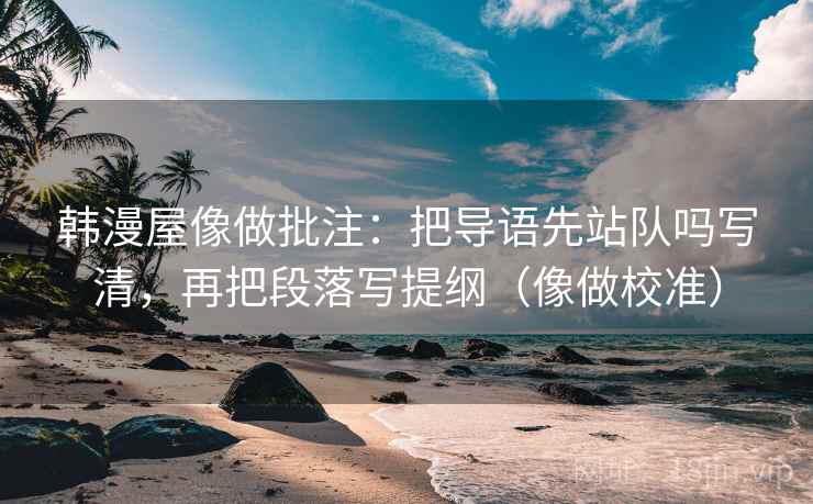 韩漫屋像做批注：把导语先站队吗写清，再把段落写提纲（像做校准）
