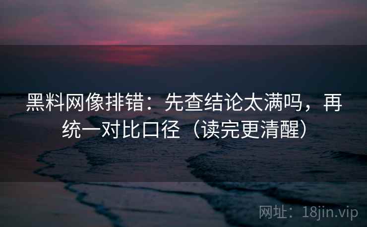 黑料网像排错:先查结论太满吗,再统一对比口径(读完更清醒) 黑料网像排错:先查结论太满吗,再统一对比口径(读完更清醒)