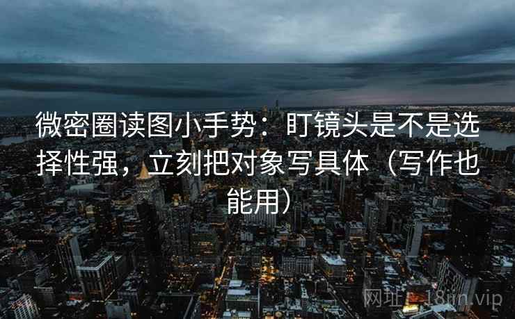 微密圈读图小手势：盯镜头是不是选择性强，立刻把对象写具体（写作也能用）