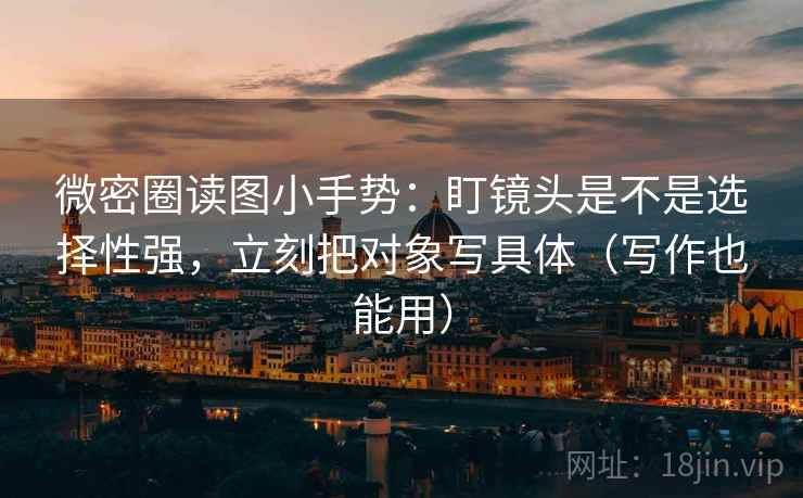 微密圈读图小手势：盯镜头是不是选择性强，立刻把对象写具体（写作也能用）
