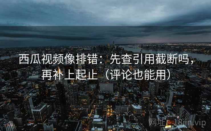 西瓜视频像排错：先查引用截断吗，再补上起止（评论也能用）