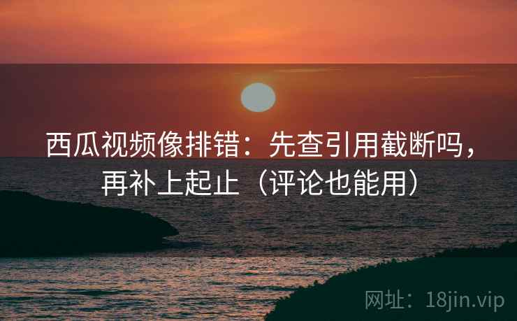 西瓜视频像排错：先查引用截断吗，再补上起止（评论也能用）