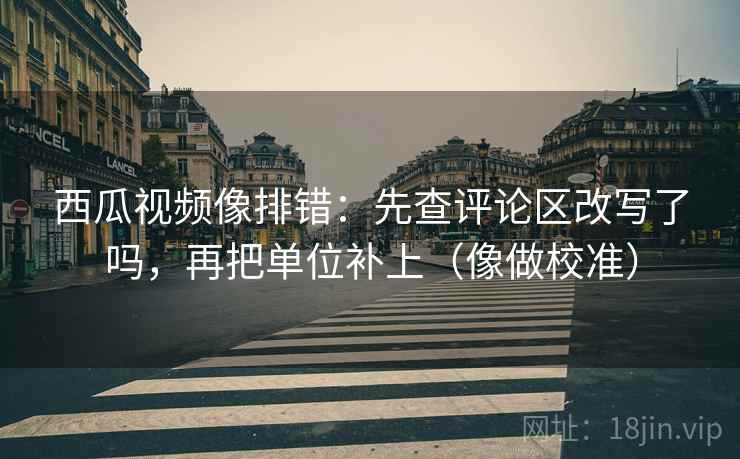 西瓜视频像排错:先查评论区改写了吗,再把单位补上(像做校准) 西瓜视频像排错:先查评论区改写了吗,再把单位补上(像做校准)