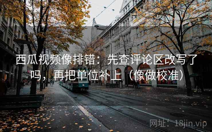 西瓜视频像排错:先查评论区改写了吗,再把单位补上(像做校准) 西瓜视频像排错:先查评论区改写了吗,再把单位补上(像做校准)