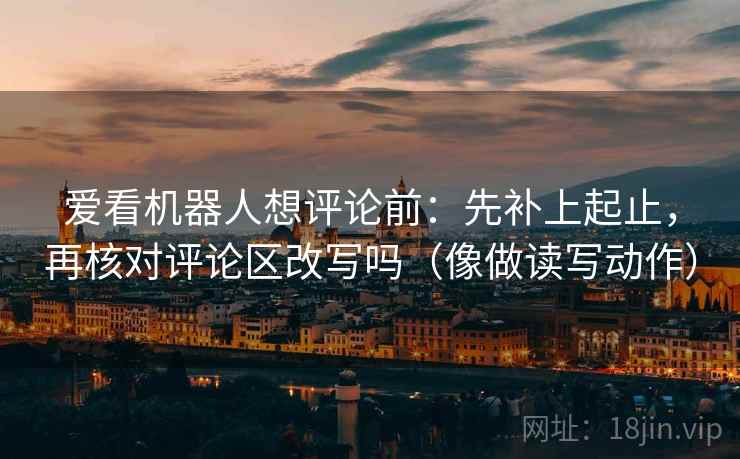 爱看机器人想评论前：先补上起止，再核对评论区改写吗（像做读写动作）