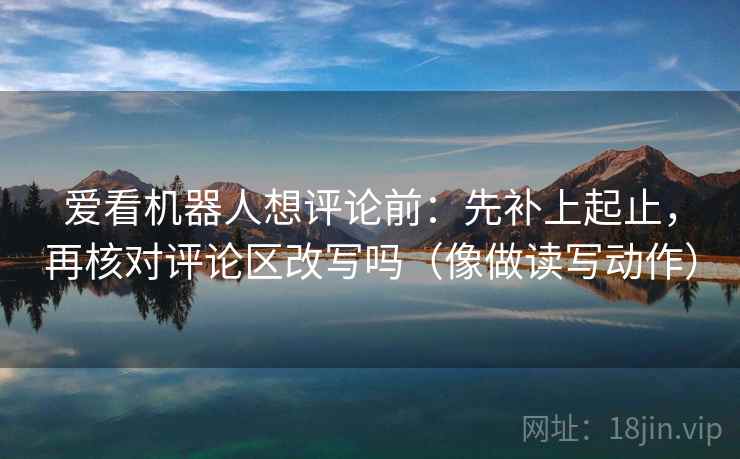 爱看机器人想评论前：先补上起止，再核对评论区改写吗（像做读写动作）