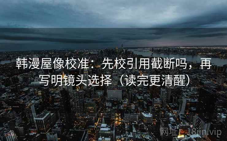 韩漫屋像校准：先校引用截断吗，再写明镜头选择（读完更清醒）