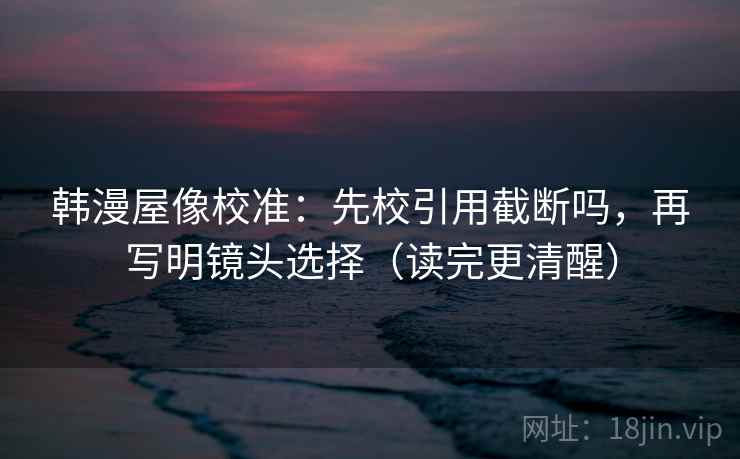 韩漫屋像校准：先校引用截断吗，再写明镜头选择（读完更清醒）