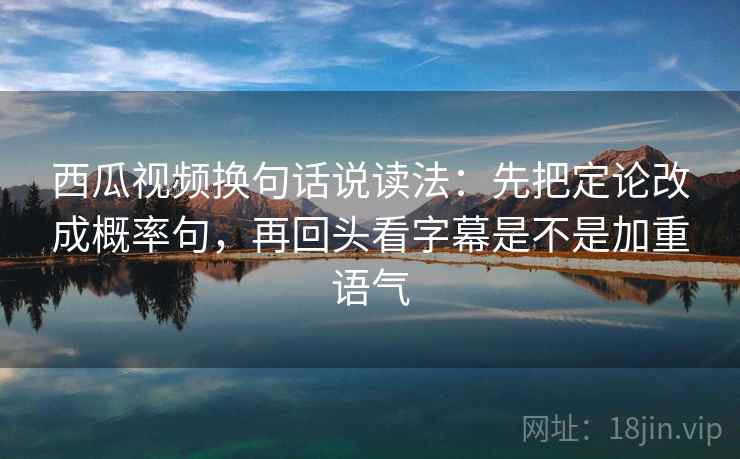 西瓜视频换句话说读法：先把定论改成概率句，再回头看字幕是不是加重语气