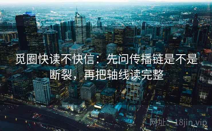 觅圈快读不快信:先问传播链是不是断裂,再把轴线读完整 觅圈快读不快信:先问传播链是不是断裂,再把轴线读完整