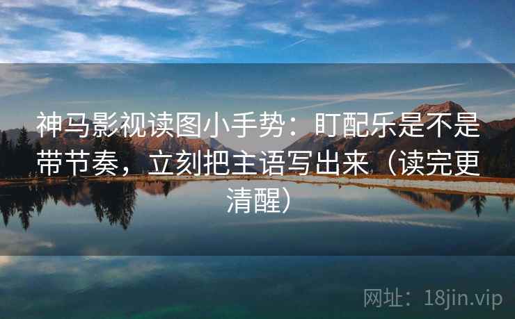 神马影视读图小手势：盯配乐是不是带节奏，立刻把主语写出来（读完更清醒）