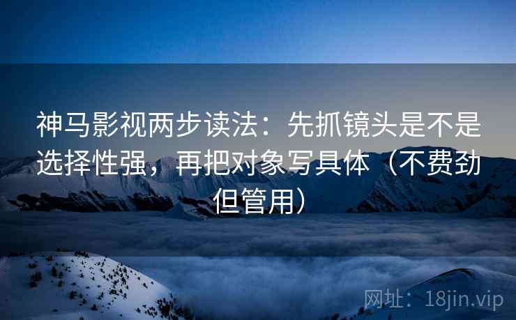 神马影视两步读法：先抓镜头是不是选择性强，再把对象写具体（不费劲但管用）