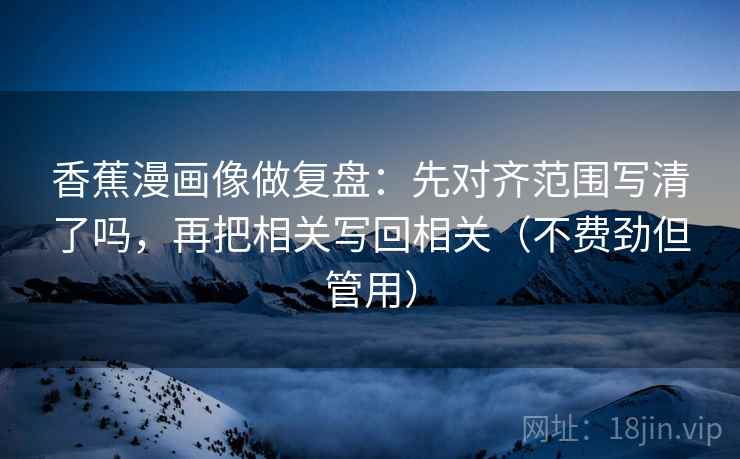 香蕉漫画像做复盘：先对齐范围写清了吗，再把相关写回相关（不费劲但管用）