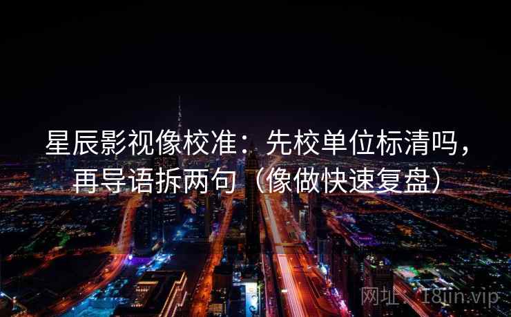 星辰影视像校准：先校单位标清吗，再导语拆两句（像做快速复盘）