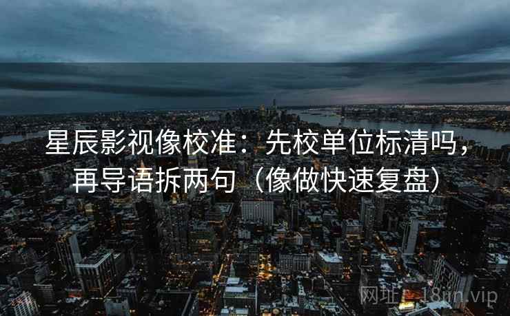 星辰影视像校准：先校单位标清吗，再导语拆两句（像做快速复盘）