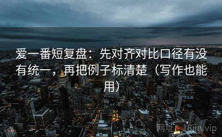 爱一番短复盘：先对齐对比口径有没有统一，再把例子标清楚（写作也能用）