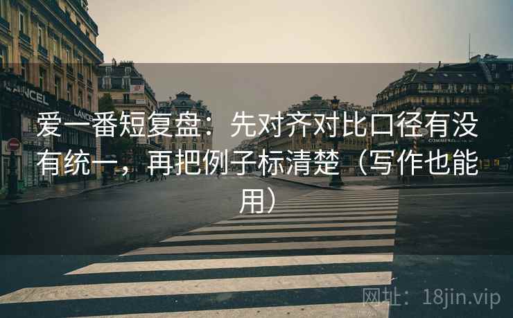 爱一番短复盘：先对齐对比口径有没有统一，再把例子标清楚（写作也能用）