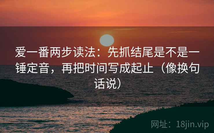 爱一番两步读法：先抓结尾是不是一锤定音，再把时间写成起止（像换句话说）