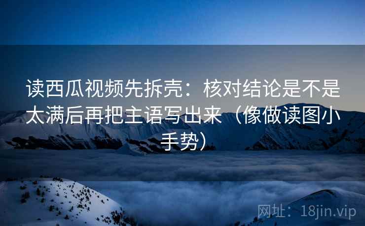 读西瓜视频先拆壳：核对结论是不是太满后再把主语写出来（像做读图小手势）