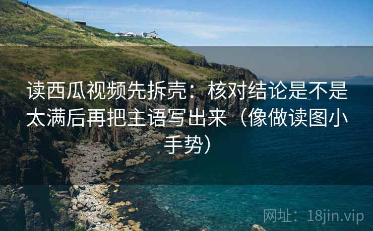 读西瓜视频先拆壳：核对结论是不是太满后再把主语写出来（像做读图小手势）